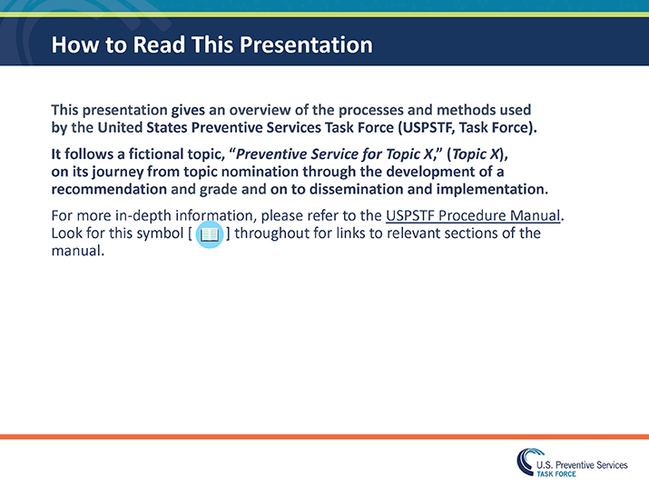 Slide 2. How to Read This Presentation. This presentation gives an overview of the processes and methods used by the United States Preventive Services Task Force (USPSTF, Task Force).  It follows a fictional topic, “Preventive Service for Topic X,” (Topic X), on its journey from topic nomination through the development of a recommendation and grade and on to dissemination and implementation. For more in-depth information, please refer to the USPSTF Procedure Manual. Look for this symbol [ ] throughout for links to relevant sections of the manual.