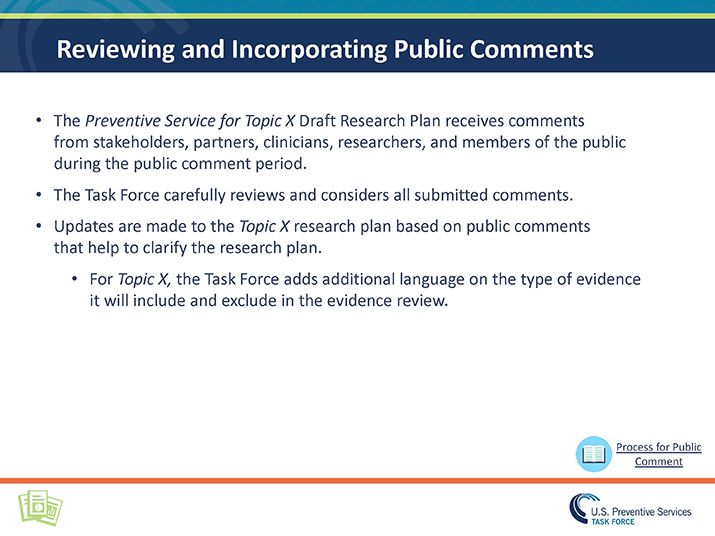 Slide 14. Reviewing and Incorporating Public Comments. The Preventive Service for Topic X Draft Research Plan receives comments from stakeholders, partners, clinicians, researchers, and members of the public during the public comment period. The Task Force carefully reviews and considers all submitted comments.  Updates are made to the Topic X research plan based on public comments that help to clarify the research plan. For Topic X, the Task Force adds additional language on the type of evidence it will include and exclude in the evidence review.
