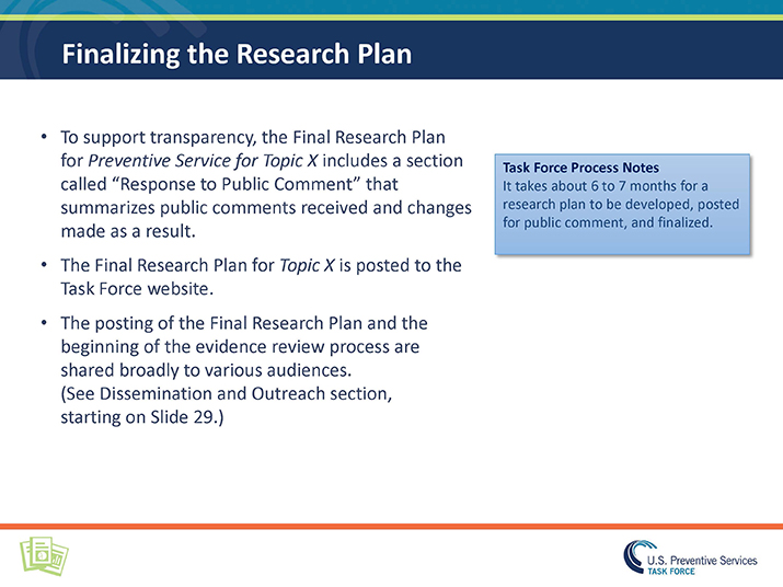 Slide 15. Finalizing the Research Plan. To support transparency, the Final Research Plan for Preventive Service for Topic X includes a section called “Response to Public Comment” that summarizes public comments received and changes made as a result.  The Final Research Plan for Topic X is posted to the Task Force website.  The posting of the Final Research Plan and the beginning of the evidence review process are shared broadly to various audiences. (See Dissemination and Outreach section, starting on Slide 29.) Blue box: Task Force Process Notes  It takes about 6 to 7 months for a research plan to be developed, posted for public comment, and finalized. 