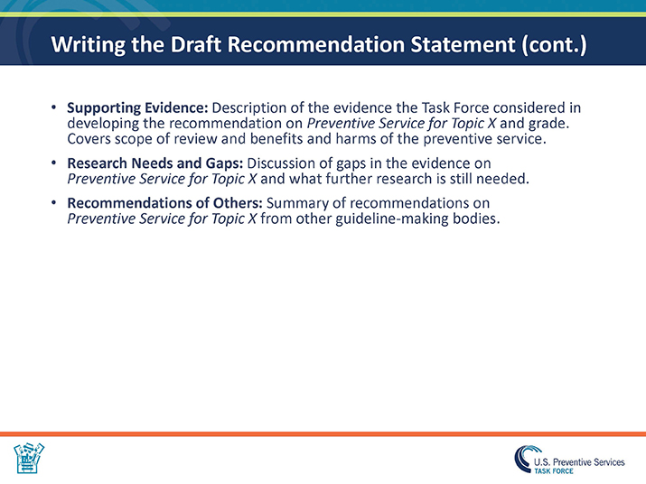 Slide 23. Writing the Draft Recommendation Statement (cont.).  Supporting Evidence: Description of the evidence the Task Force considered in developing the recommendation on Preventive Service for Topic X and grade. Covers scope of review and benefits and harms of the preventive service. Research Needs and Gaps: Discussion of gaps in the evidence on Preventive Service for Topic X and what further research is still needed. Recommendations of Others: Summary of recommendations on Preventive Service for Topic X from other guideline-making bodies.