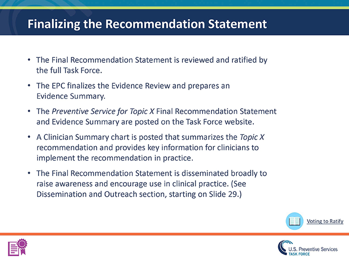 Slide 27. Finalizing the Recommendation Statement. The Final Recommendation Statement is reviewed and ratified by the full Task Force.  The EPC finalizes the Evidence Review and prepares an Evidence Summary. The Preventive Service for Topic X Final Recommendation Statement and Evidence Summary are posted on the Task Force website. A Clinician Summary chart is posted that summarizes the Topic X recommendation and provides key information for clinicians to implement the recommendation in practice.  The Final Recommendation Statement is disseminated broadly to raise awareness and encourage use in clinical practice. (See Dissemination and Outreach section, starting on Slide 29.)