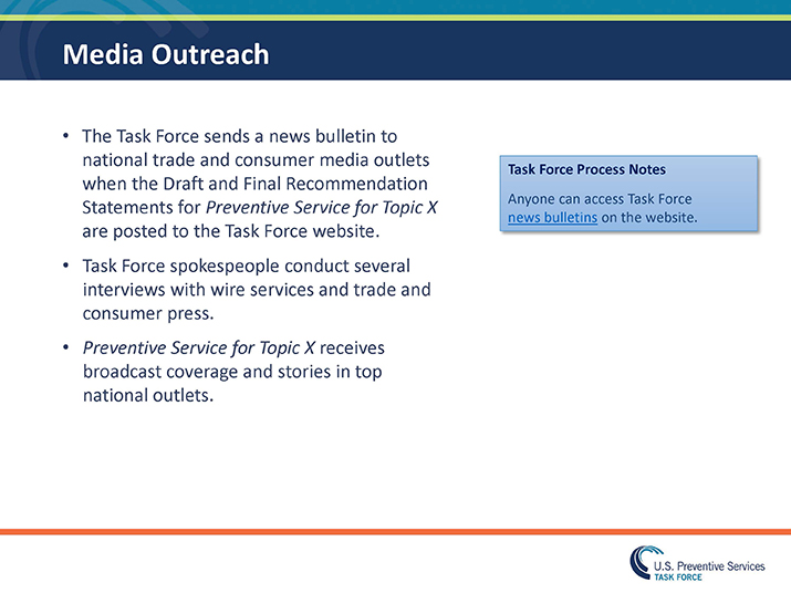 Slide 33. Media Outreach. The Task Force sends a news bulletin to national trade and consumer media outlets when the Draft and Final Recommendation Statements for Preventive Service for Topic X are posted to the Task Force website.  Task Force spokespeople conduct several interviews with wire services and trade and consumer press.  Preventive Service for Topic X receives broadcast coverage and stories in top national outlets. Blue Box: Task Force Process Notes  Anyone can access Task Force news bulletins on the website. 