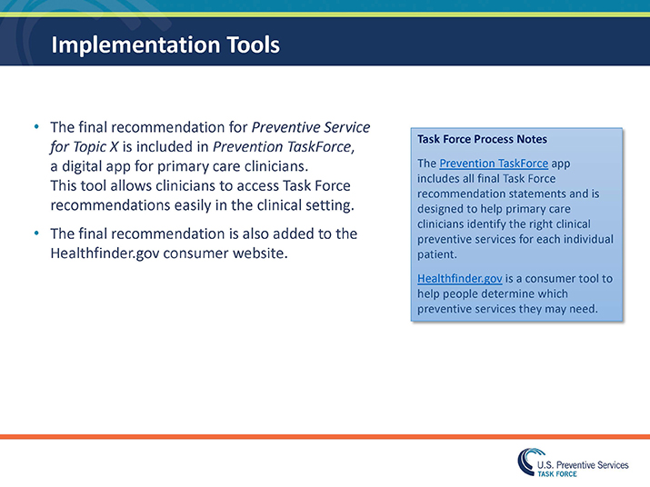 Slide 34. Implementation Tools. The final recommendation for Preventive Service for Topic X is included in Prevention TaskForce, a digital app for primary care clinicians. This tool allows clinicians to access Task Force recommendations easily in the clinical setting. The final recommendation is also added to the Healthfinder.gov consumer website. Blue Box: Task Force Process Notes  The Prevention TaskForce app includes all final Task Force recommendation statements and is designed to help primary care clinicians identify the right clinical preventive services for each individual patient. Healthfinder.gov is a consumer tool to help people determine which preventive services they may need. 