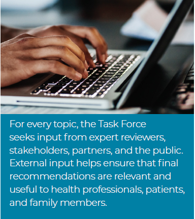 For every topic, the Task Force seeks input from expert reviewers, stakeholders, partners, and the public. External input helps ensure that final recommendations are relevant and useful to health professionals, patients, and family members.