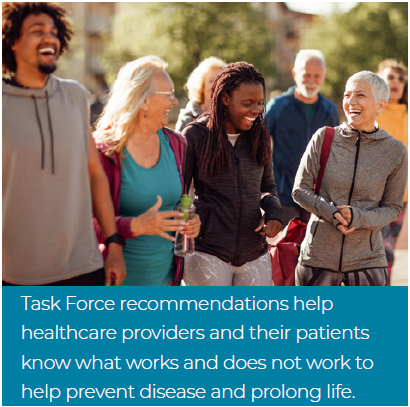 Task Force recommendations help healthcare providers and their patients know what works and does not work to help prevent disease and prolong life.