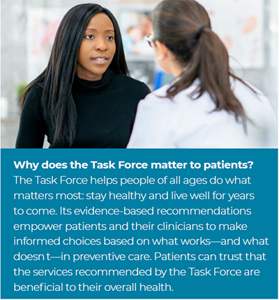 The Task Force helps people of all ages do what matters most: stay healthy and live well for years to come. Its evidence-based recommendations empower patients and their clinicians to make informed choices based on what works—and what doesn t—in preventive care. Patients can trust that the services recommended by the Task Force are beneficial to their overall health.